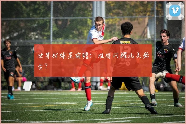 世界杯球星前瞻：谁将闪耀北美舞台？