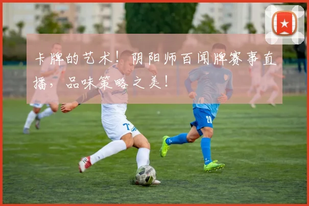 卡牌的艺术！阴阳师百闻牌赛事直播，品味策略之美！
