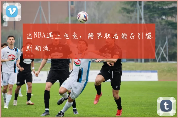 当NBA遇上电竞,跨界联名能否引爆新潮流