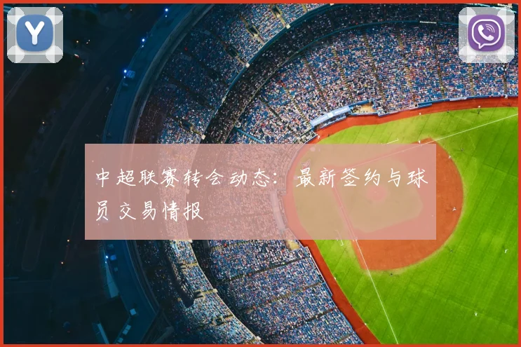 中超联赛转会动态:最新签约与球员交易情报