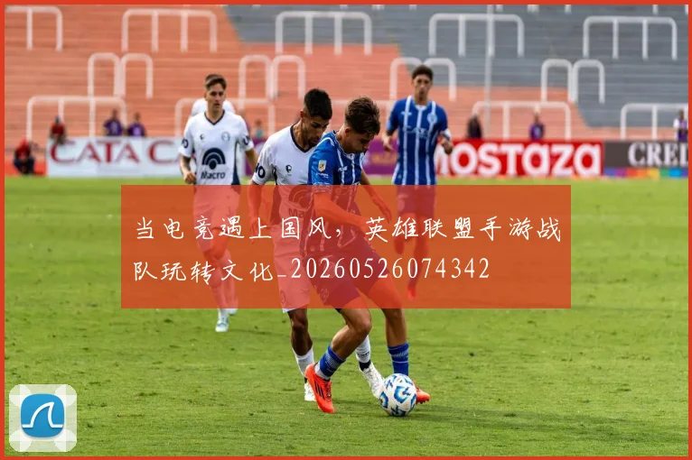 当电竞遇上国风，英雄联盟手游战队玩转文化_20260526074342