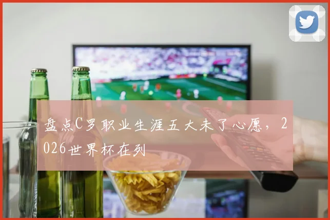 盘点C罗职业生涯五大未了心愿，2026世界杯在列
