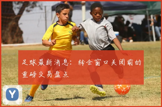 足球最新消息：转会窗口关闭前的重磅交易盘点