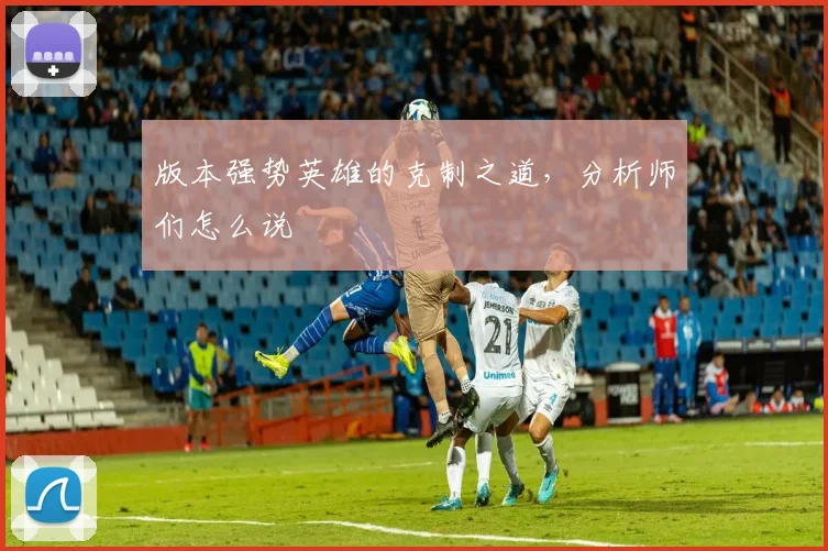 版本强势英雄的克制之道,分析师们怎么说