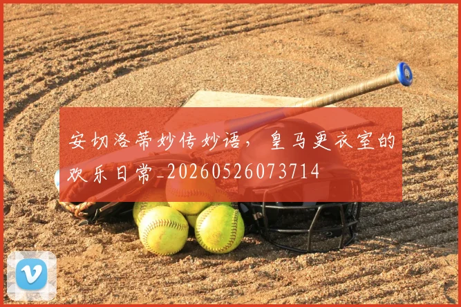 安切洛蒂妙传妙语，皇马更衣室的欢乐日常_20260526073714