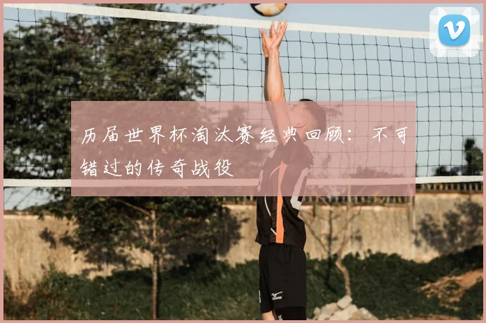 历届世界杯淘汰赛经典回顾：不可错过的传奇战役