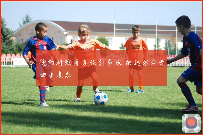 德约科维奇言论引争议 纳达尔公开回击表态