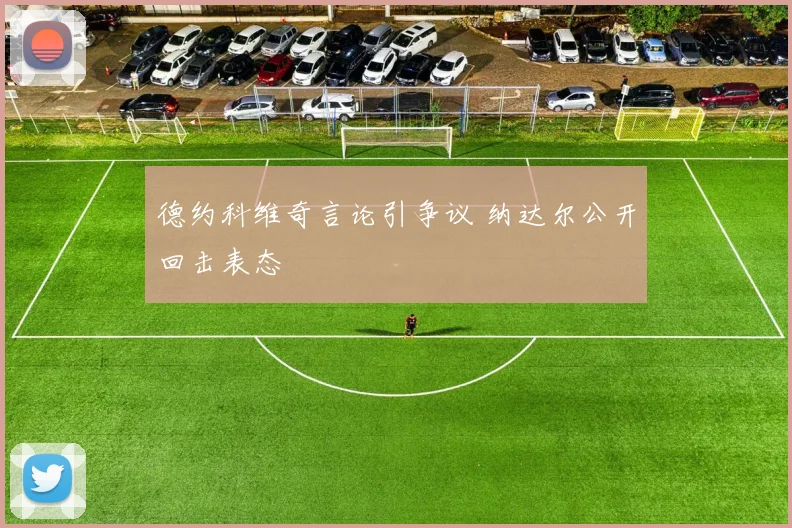 德约科维奇言论引争议 纳达尔公开回击表态
