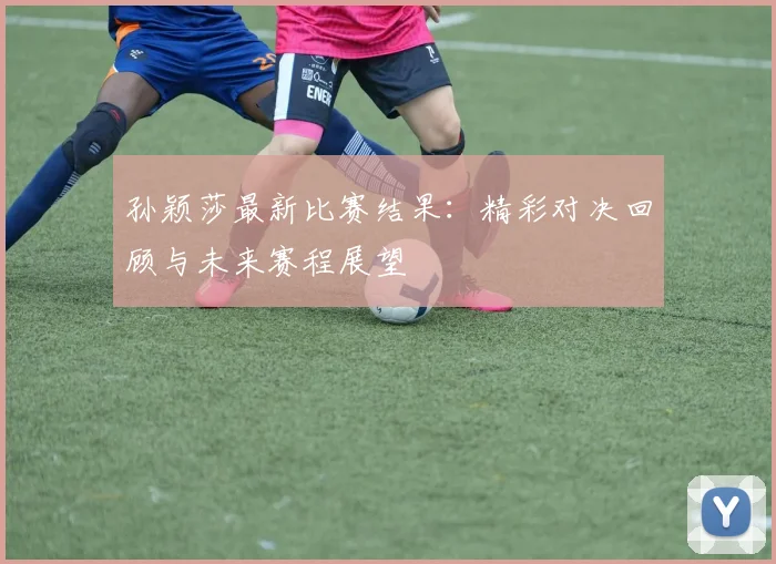 孙颖莎最新比赛结果：精彩对决回顾与未来赛程展望