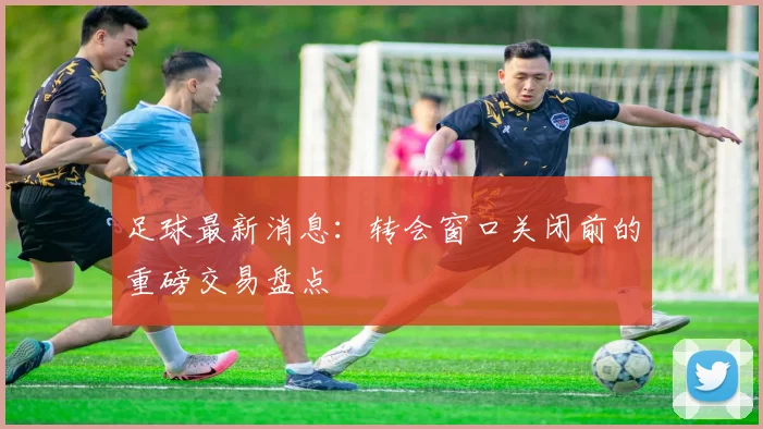 足球最新消息：转会窗口关闭前的重磅交易盘点