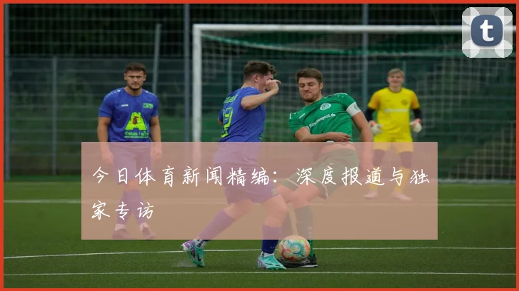 今日体育新闻精编:深度报道与独家专访
