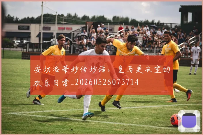 安切洛蒂妙传妙语,皇马更衣室的欢乐日常_20260526073714