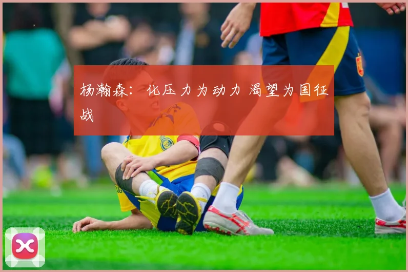 杨瀚森:化压力为动力 渴望为国征战